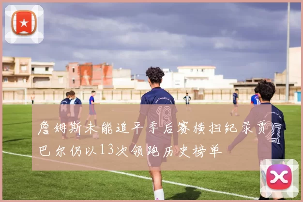 詹姆斯未能追平季后赛横扫纪录贾巴尔仍以13次领跑历史榜单
