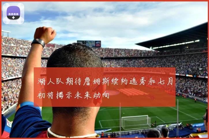湖人队期待詹姆斯续约选秀和七月初将揭示未来动向