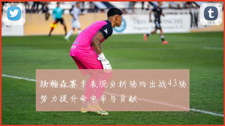 杨瀚森赛季表现分析场均出战43场努力提升命中率与贡献