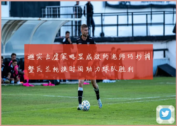 避实击虚策略显成效约老师巧妙调整瓦兰轮换时间助力球队胜利