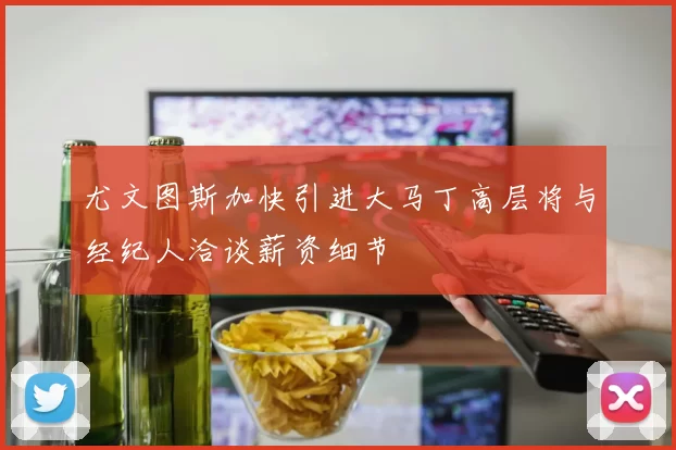 尤文图斯加快引进大马丁高层将与经纪人洽谈薪资细节