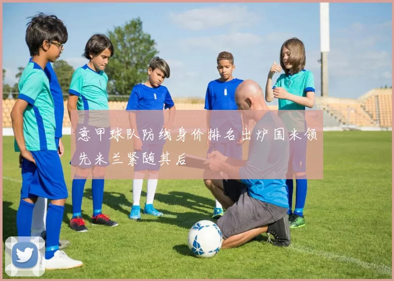 意甲球队防线身价排名出炉国米领先米兰紧随其后