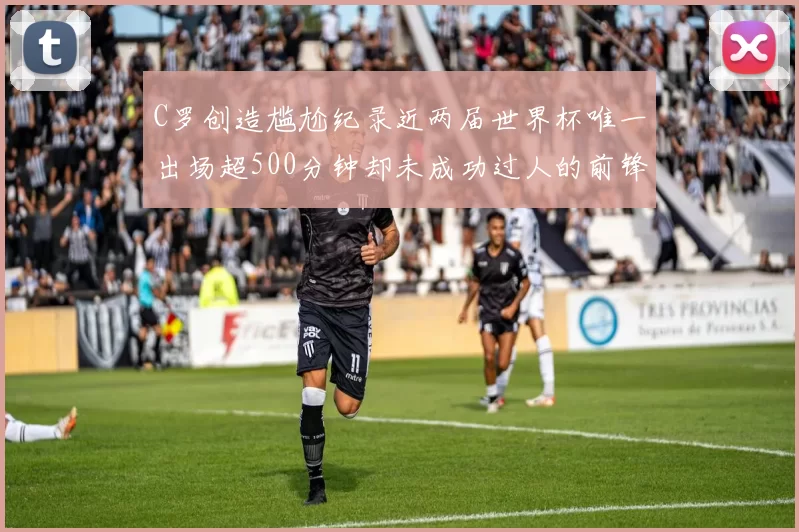 C罗创造尴尬纪录近两届世界杯唯一出场超500分钟却未成功过人的前锋
