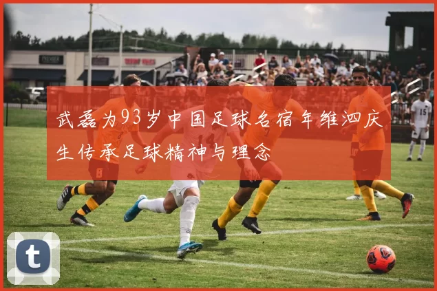 武磊为93岁中国足球名宿年维泗庆生传承足球精神与理念