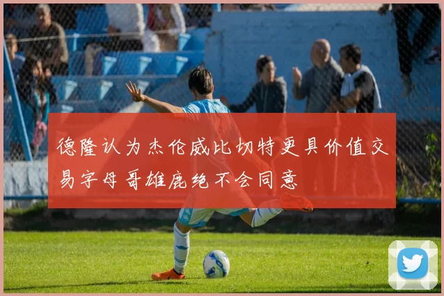 德隆认为杰伦威比切特更具价值交易字母哥雄鹿绝不会同意