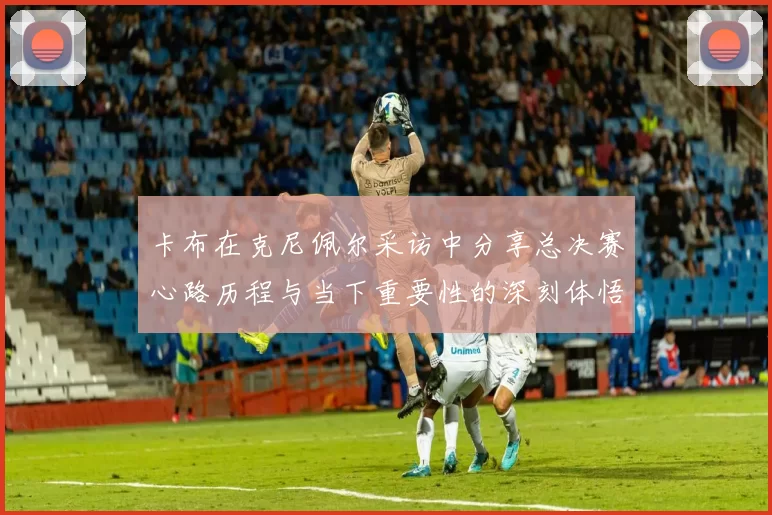 卡布在克尼佩尔采访中分享总决赛心路历程与当下重要性的深刻体悟
