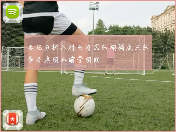名记分析八村或将离队湖骑鹿三队争夺库明加前景明朗