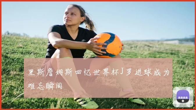 里斯詹姆斯回忆世界杯J罗进球成为难忘瞬间