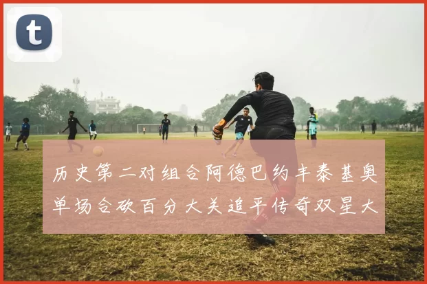 历史第二对组合阿德巴约丰泰基奥单场合砍百分大关追平传奇双星大帅与阿特尔斯