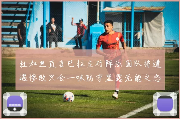 杜加里直言巴拉圭对阵法国队将遭遇惨败只会一味防守显露无能之态