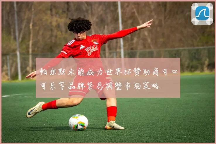 帕尔默未能成为世界杯赞助商可口可乐等品牌紧急调整市场策略