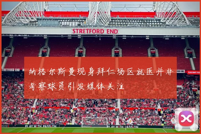 纳格尔斯曼现身拜仁场区就医并非考察球员引发媒体关注