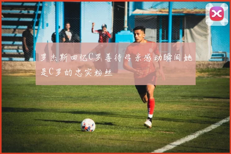 罗杰斯回忆C罗善待母亲感动瞬间她是C罗的忠实粉丝