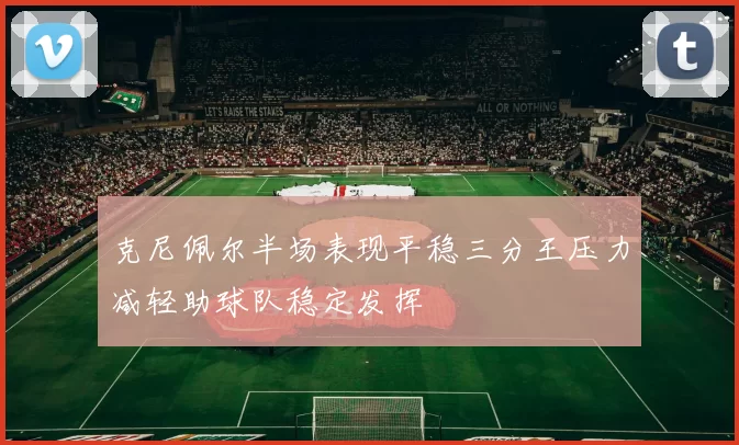 克尼佩尔半场表现平稳三分王压力减轻助球队稳定发挥