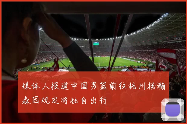 媒体人报道中国男篮前往杭州杨瀚森因规定将独自出行