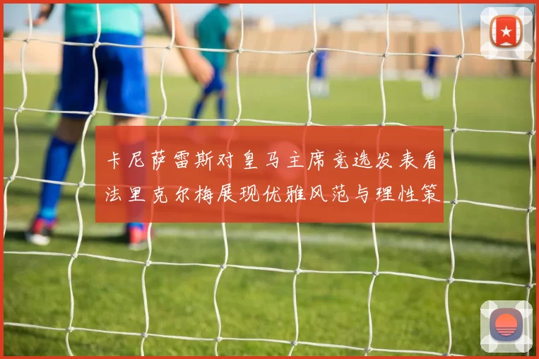 卡尼萨雷斯对皇马主席竞选发表看法里克尔梅展现优雅风范与理性策略