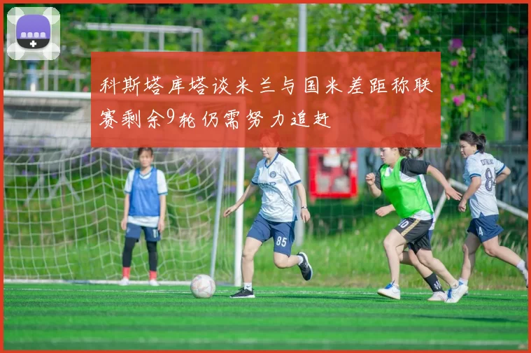 科斯塔库塔谈米兰与国米差距称联赛剩余9轮仍需努力追赶