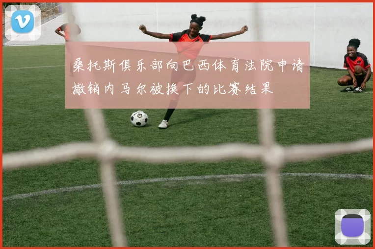 桑托斯俱乐部向巴西体育法院申请撤销内马尔被换下的比赛结果