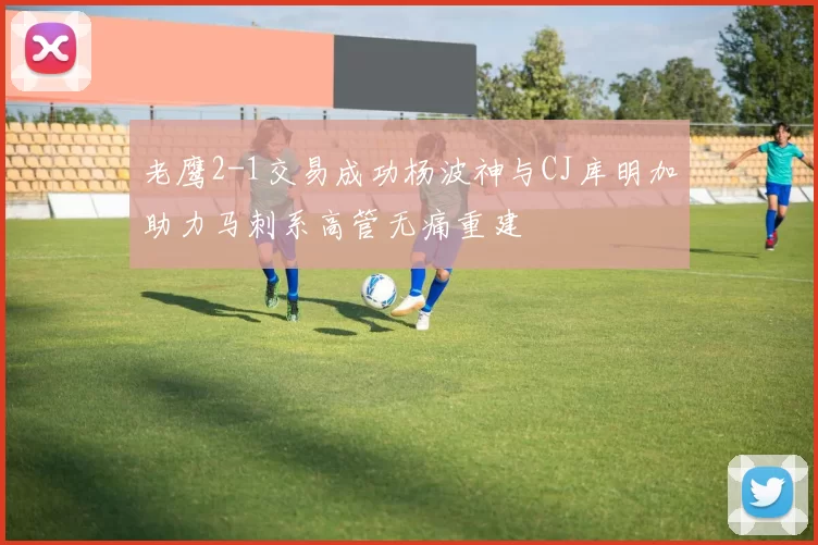 老鹰2-1交易成功杨波神与CJ库明加助力马刺系高管无痛重建